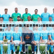 男篮世界杯16强(男篮世界杯16强视频回放)