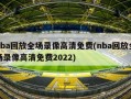 nba回放全场录像高清免费(nba回放全场录像高清免费2022)