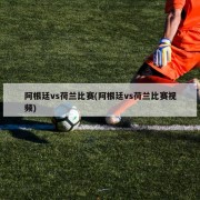 阿根廷vs荷兰比赛(阿根廷vs荷兰比赛视频)