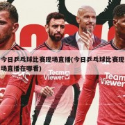 今日乒乓球比赛现场直播(今日乒乓球比赛现场直播在哪看)